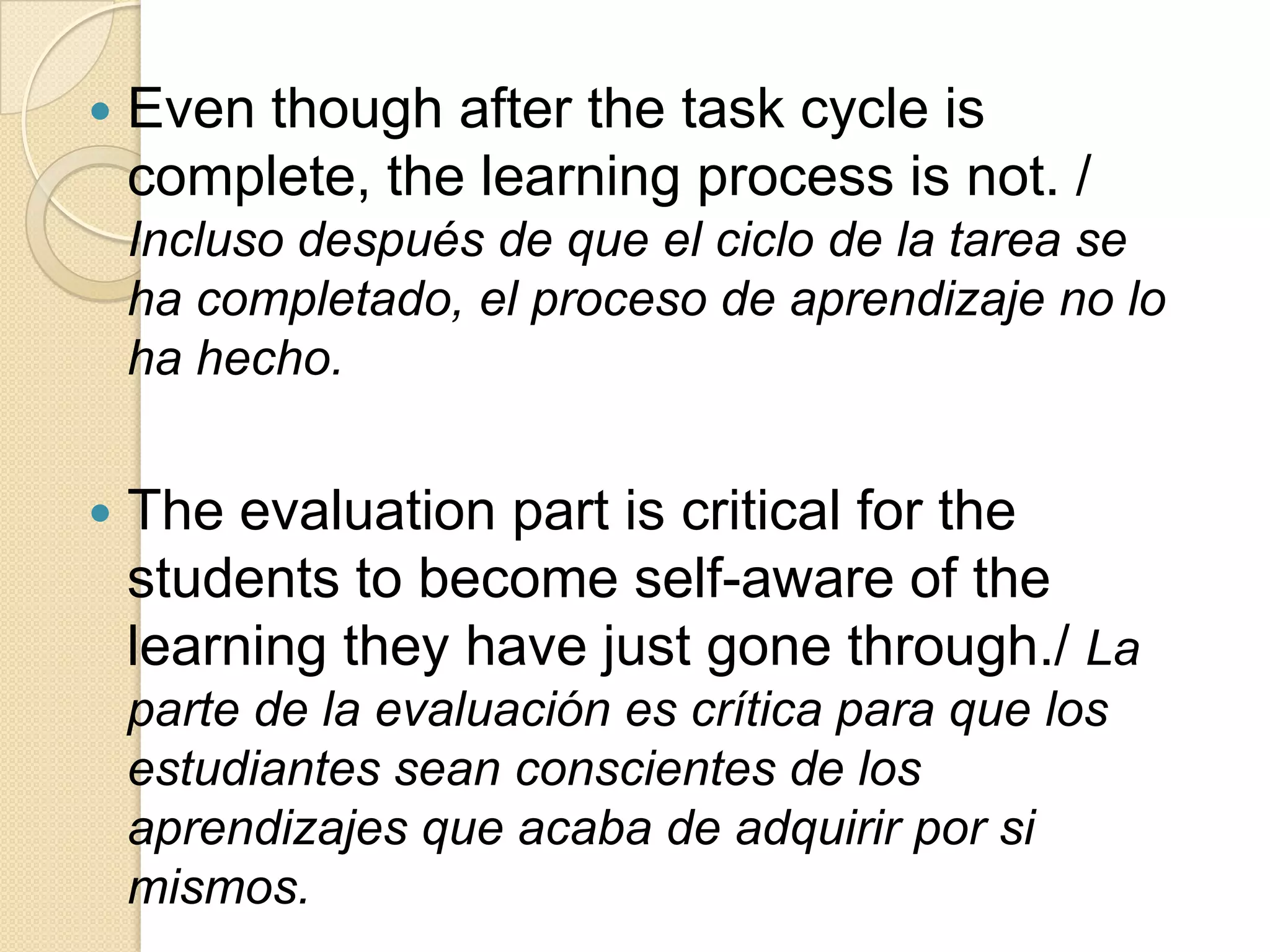  Even though after the task cycle is
complete, the learning process is not. /
Incluso después de que el ciclo de la tarea se
ha completado, el proceso de aprendizaje no lo
ha hecho.
 The evaluation part is critical for the
students to become self-aware of the
learning they have just gone through./ La
parte de la evaluación es crítica para que los
estudiantes sean conscientes de los
aprendizajes que acaba de adquirir por si
mismos.
 