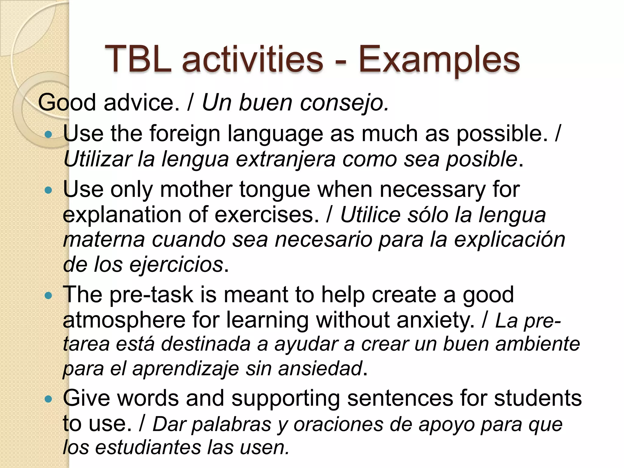 TBL activities - Examples
Good advice. / Un buen consejo.
 Use the foreign language as much as possible. /
Utilizar la lengua extranjera como sea posible.
 Use only mother tongue when necessary for
explanation of exercises. / Utilice sólo la lengua
materna cuando sea necesario para la explicación
de los ejercicios.
 The pre-task is meant to help create a good
atmosphere for learning without anxiety. / La pre-
tarea está destinada a ayudar a crear un buen ambiente
para el aprendizaje sin ansiedad.
 Give words and supporting sentences for students
to use. / Dar palabras y oraciones de apoyo para que
los estudiantes las usen.
 