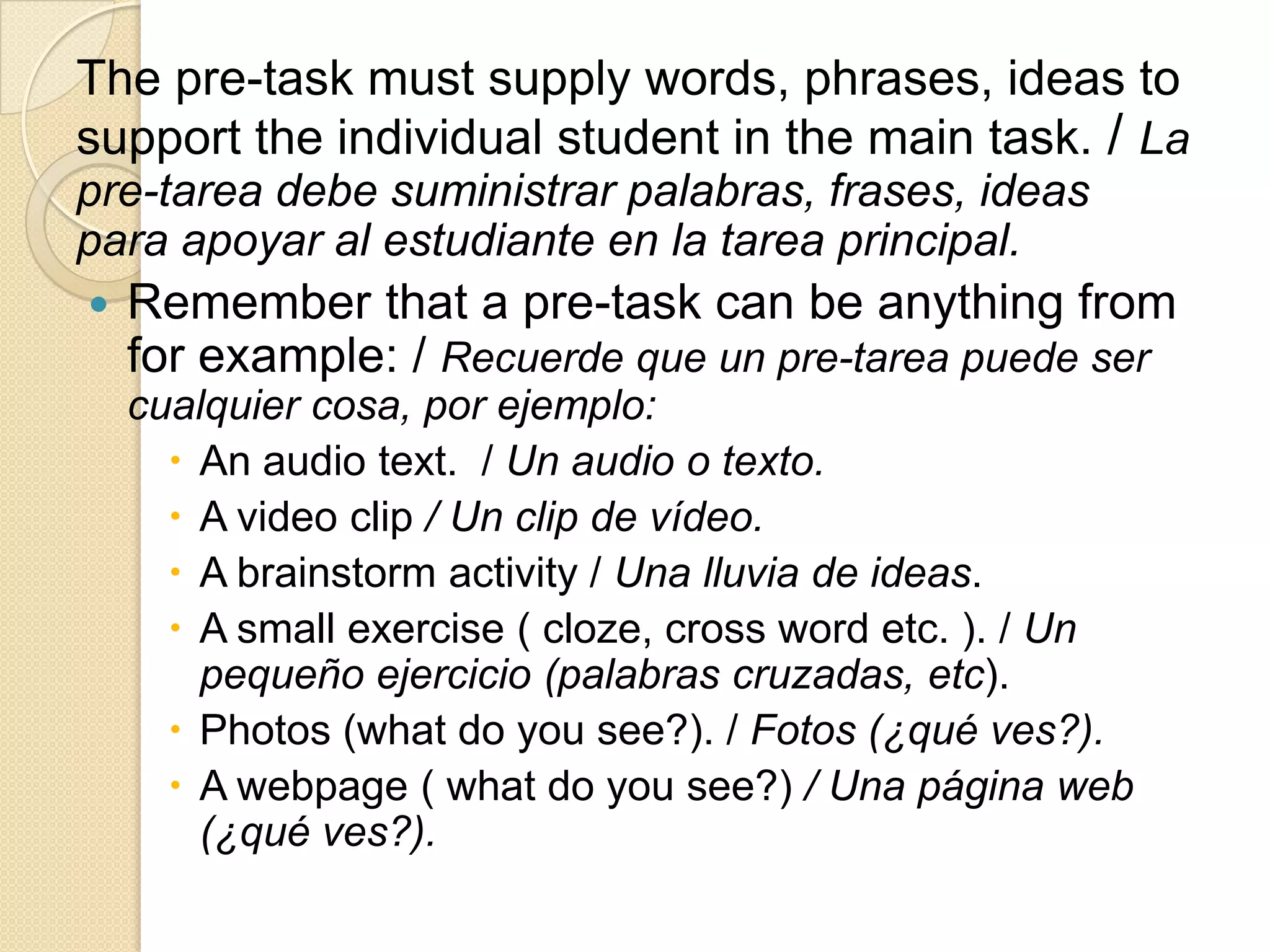 The pre-task must supply words, phrases, ideas to
support the individual student in the main task. / La
pre-tarea debe suministrar palabras, frases, ideas
para apoyar al estudiante en la tarea principal.
 Remember that a pre-task can be anything from
for example: / Recuerde que un pre-tarea puede ser
cualquier cosa, por ejemplo:
 An audio text. / Un audio o texto.
 A video clip / Un clip de vídeo.
 A brainstorm activity / Una lluvia de ideas.
 A small exercise ( cloze, cross word etc. ). / Un
pequeño ejercicio (palabras cruzadas, etc).
 Photos (what do you see?). / Fotos (¿qué ves?).
 A webpage ( what do you see?) / Una página web
(¿qué ves?).
 