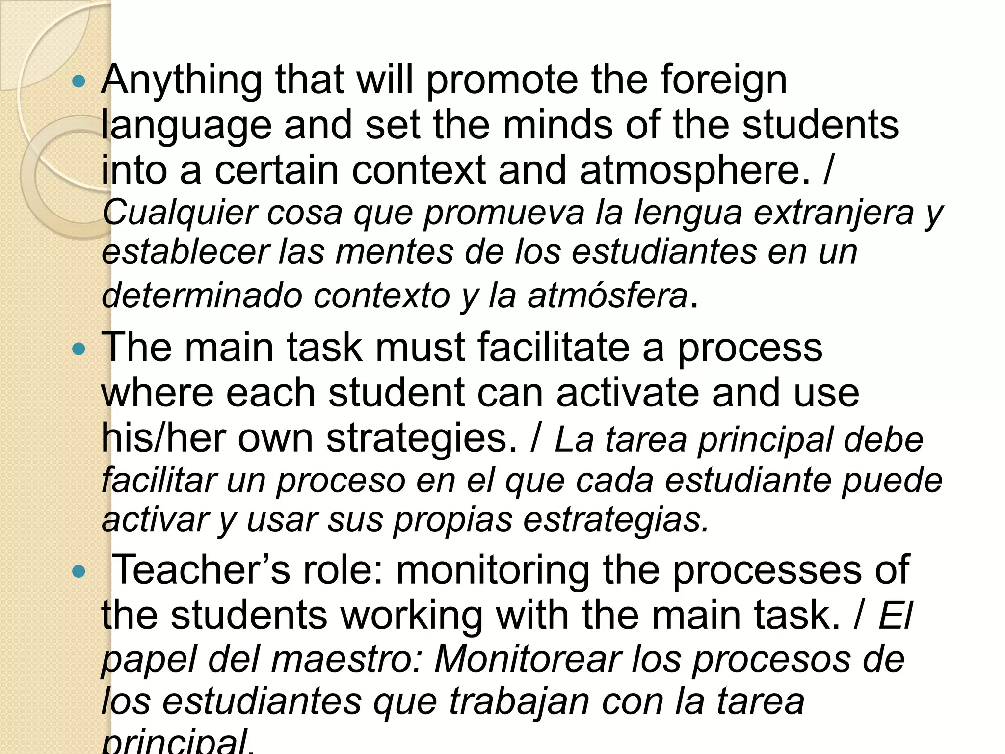  Anything that will promote the foreign
language and set the minds of the students
into a certain context and atmosphere. /
Cualquier cosa que promueva la lengua extranjera y
establecer las mentes de los estudiantes en un
determinado contexto y la atmósfera.
 The main task must facilitate a process
where each student can activate and use
his/her own strategies. / La tarea principal debe
facilitar un proceso en el que cada estudiante puede
activar y usar sus propias estrategias.
 Teacher’s role: monitoring the processes of
the students working with the main task. / El
papel del maestro: Monitorear los procesos de
los estudiantes que trabajan con la tarea
 
