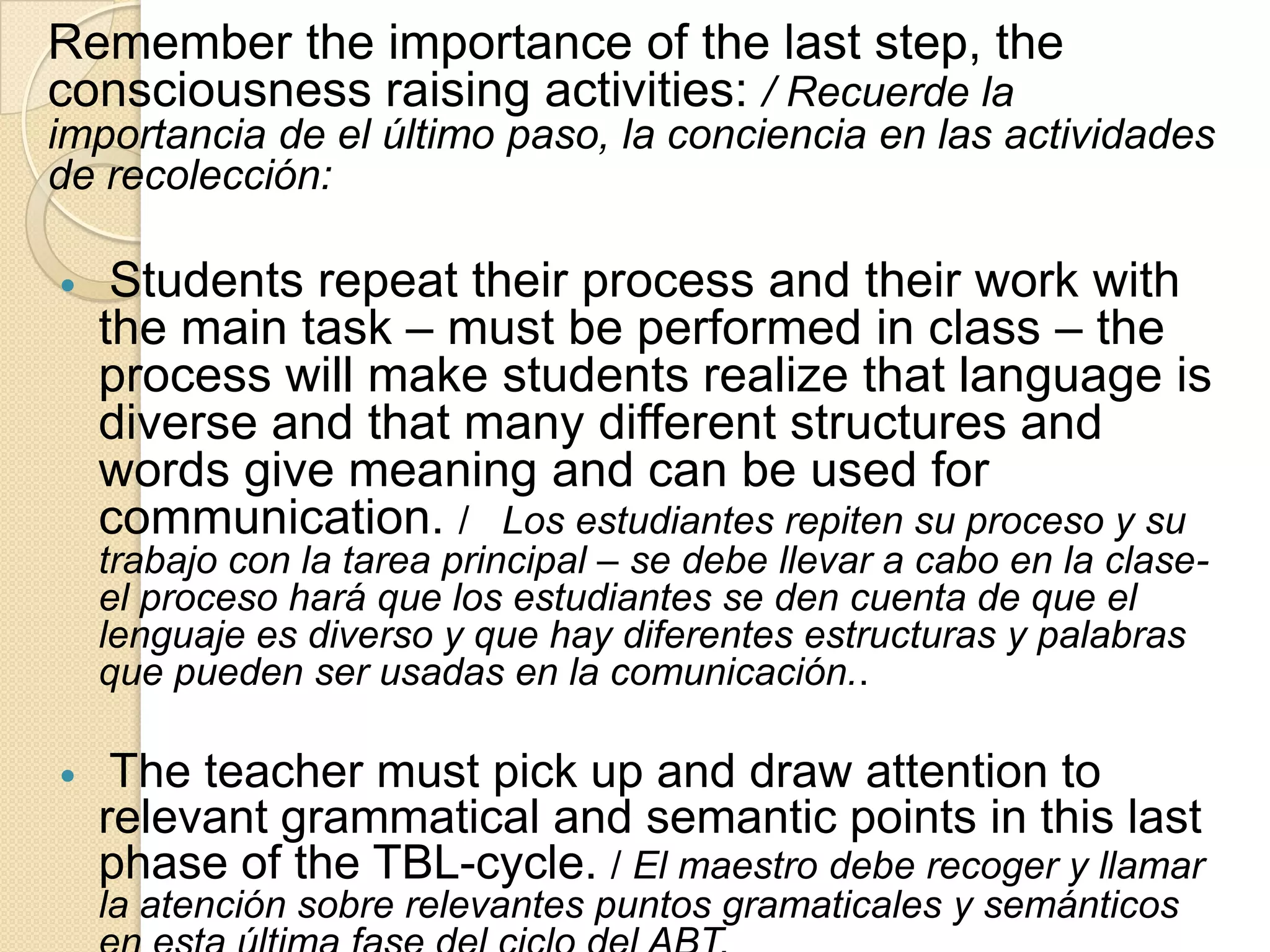 Remember the importance of the last step, the
consciousness raising activities: / Recuerde la
importancia de el último paso, la conciencia en las actividades
de recolección:
 Students repeat their process and their work with
the main task – must be performed in class – the
process will make students realize that language is
diverse and that many different structures and
words give meaning and can be used for
communication. / Los estudiantes repiten su proceso y su
trabajo con la tarea principal – se debe llevar a cabo en la clase-
el proceso hará que los estudiantes se den cuenta de que el
lenguaje es diverso y que hay diferentes estructuras y palabras
que pueden ser usadas en la comunicación..
 The teacher must pick up and draw attention to
relevant grammatical and semantic points in this last
phase of the TBL-cycle. / El maestro debe recoger y llamar
la atención sobre relevantes puntos gramaticales y semánticos
 