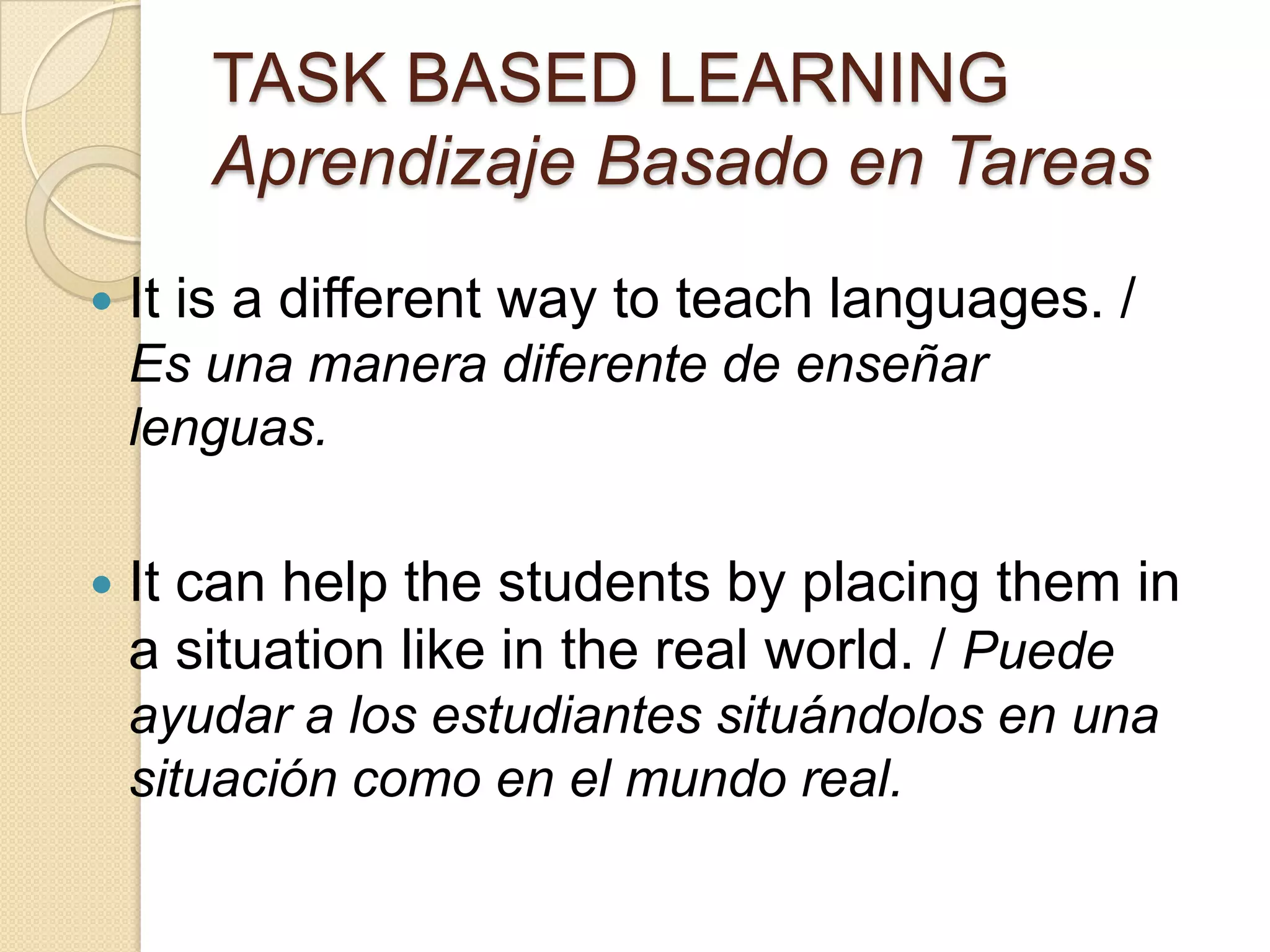 TASK BASED LEARNING
Aprendizaje Basado en Tareas
 It is a different way to teach languages. /
Es una manera diferente de enseñar
lenguas.
 It can help the students by placing them in
a situation like in the real world. / Puede
ayudar a los estudiantes situándolos en una
situación como en el mundo real.
 
