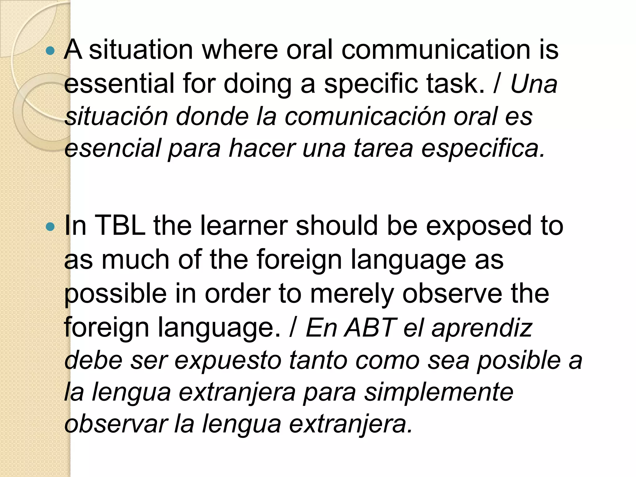  A situation where oral communication is
essential for doing a specific task. / Una
situación donde la comunicación oral es
esencial para hacer una tarea especifica.
 In TBL the learner should be exposed to
as much of the foreign language as
possible in order to merely observe the
foreign language. / En ABT el aprendiz
debe ser expuesto tanto como sea posible a
la lengua extranjera para simplemente
observar la lengua extranjera.
 