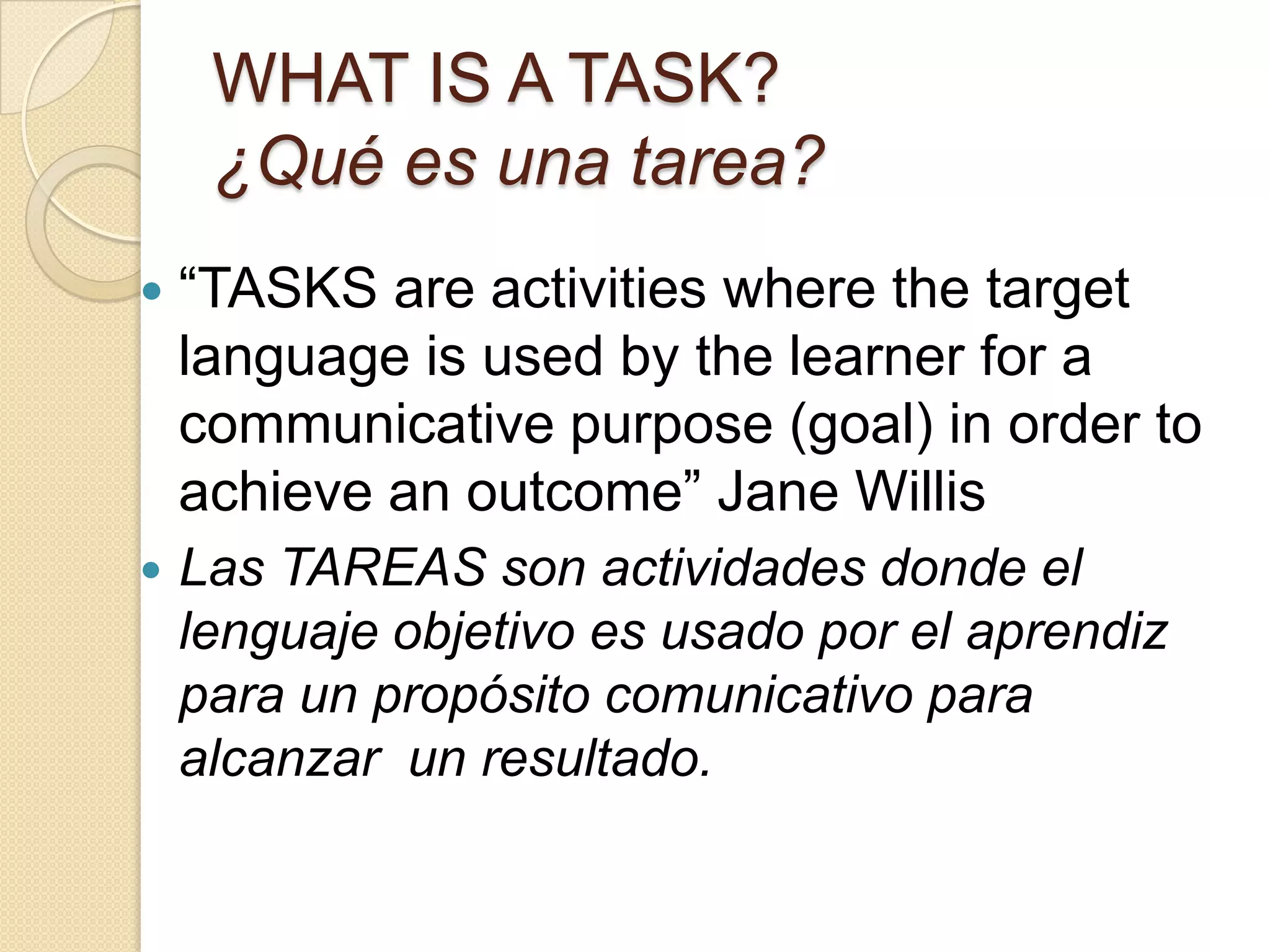 WHAT IS A TASK?
¿Qué es una tarea?
 “TASKS are activities where the target
language is used by the learner for a
communicative purpose (goal) in order to
achieve an outcome” Jane Willis
 Las TAREAS son actividades donde el
lenguaje objetivo es usado por el aprendiz
para un propósito comunicativo para
alcanzar un resultado.
 
