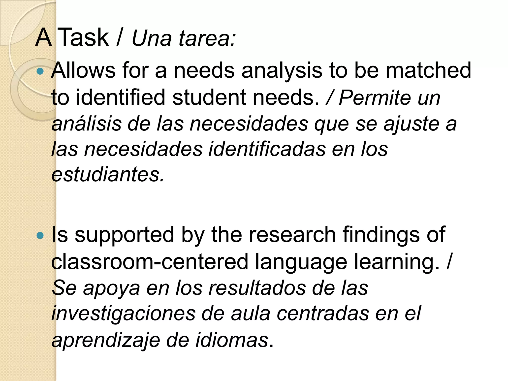 A Task / Una tarea:
 Allows for a needs analysis to be matched
to identified student needs. / Permite un
análisis de las necesidades que se ajuste a
las necesidades identificadas en los
estudiantes.
 Is supported by the research findings of
classroom-centered language learning. /
Se apoya en los resultados de las
investigaciones de aula centradas en el
aprendizaje de idiomas.
 
