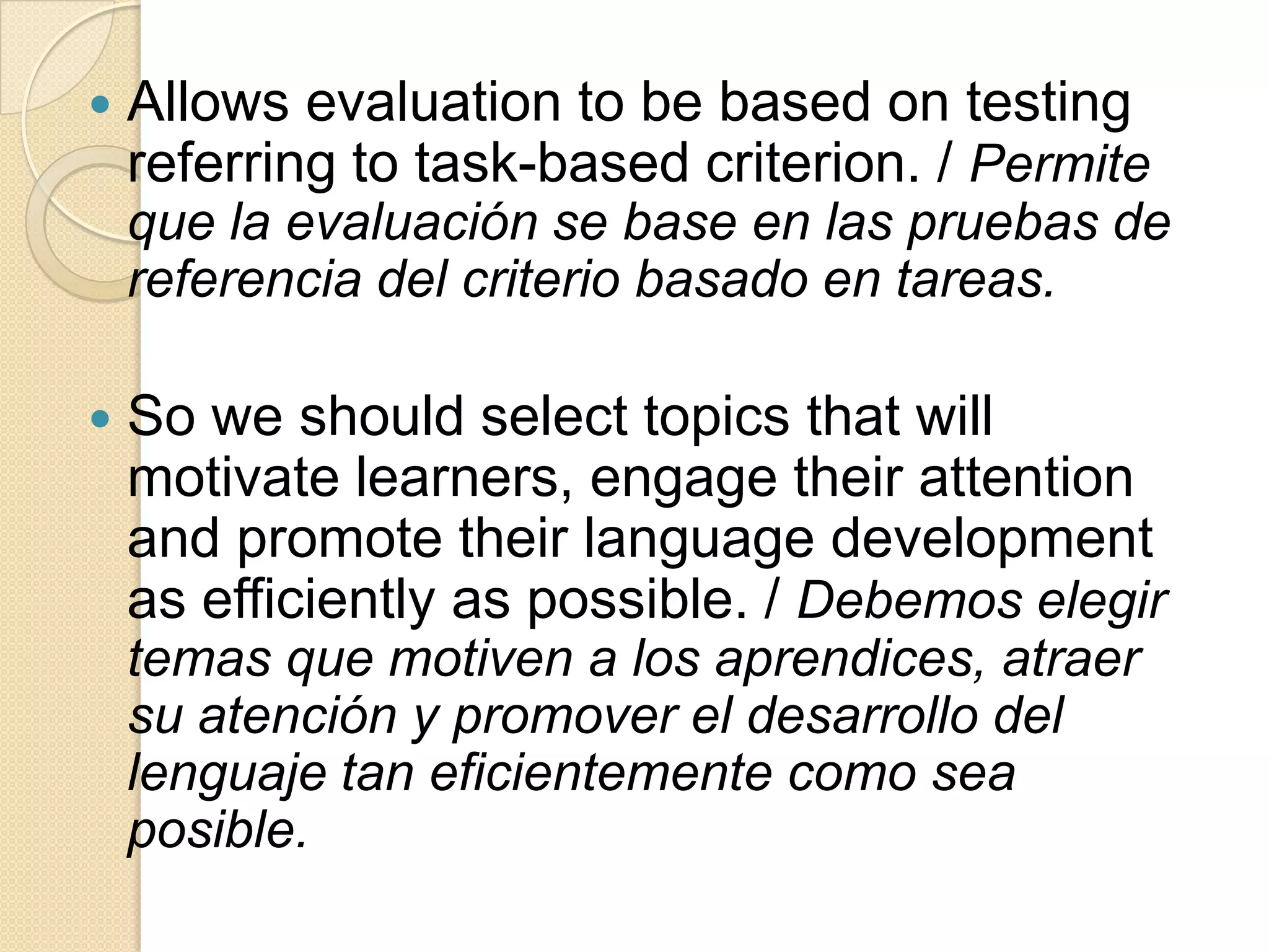  Allows evaluation to be based on testing
referring to task-based criterion. / Permite
que la evaluación se base en las pruebas de
referencia del criterio basado en tareas.
 So we should select topics that will
motivate learners, engage their attention
and promote their language development
as efficiently as possible. / Debemos elegir
temas que motiven a los aprendices, atraer
su atención y promover el desarrollo del
lenguaje tan eficientemente como sea
posible.
 