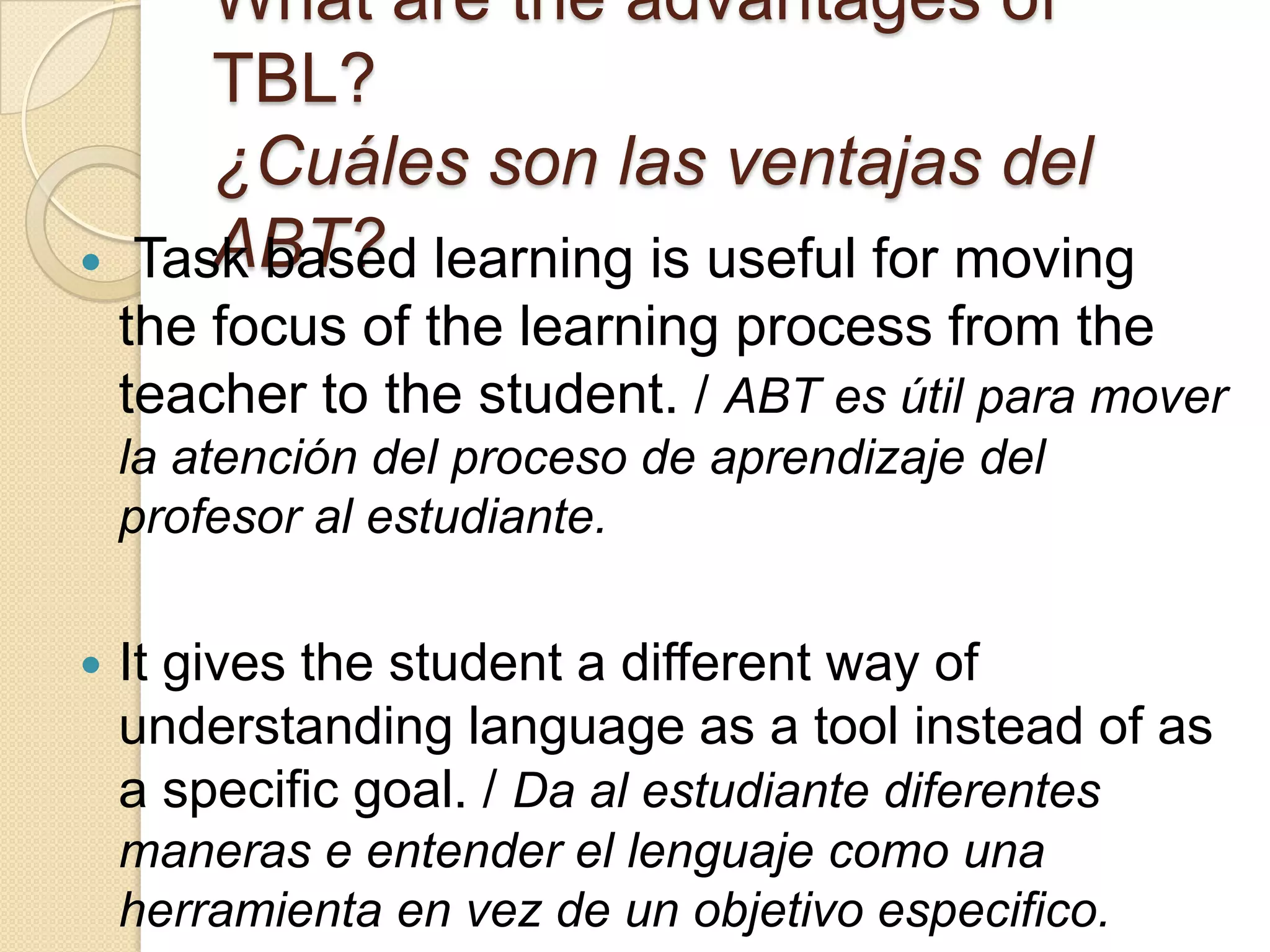 What are the advantages of
TBL?
¿Cuáles son las ventajas del
ABT? Task based learning is useful for moving
the focus of the learning process from the
teacher to the student. / ABT es útil para mover
la atención del proceso de aprendizaje del
profesor al estudiante.
 It gives the student a different way of
understanding language as a tool instead of as
a specific goal. / Da al estudiante diferentes
maneras e entender el lenguaje como una
herramienta en vez de un objetivo especifico.
 