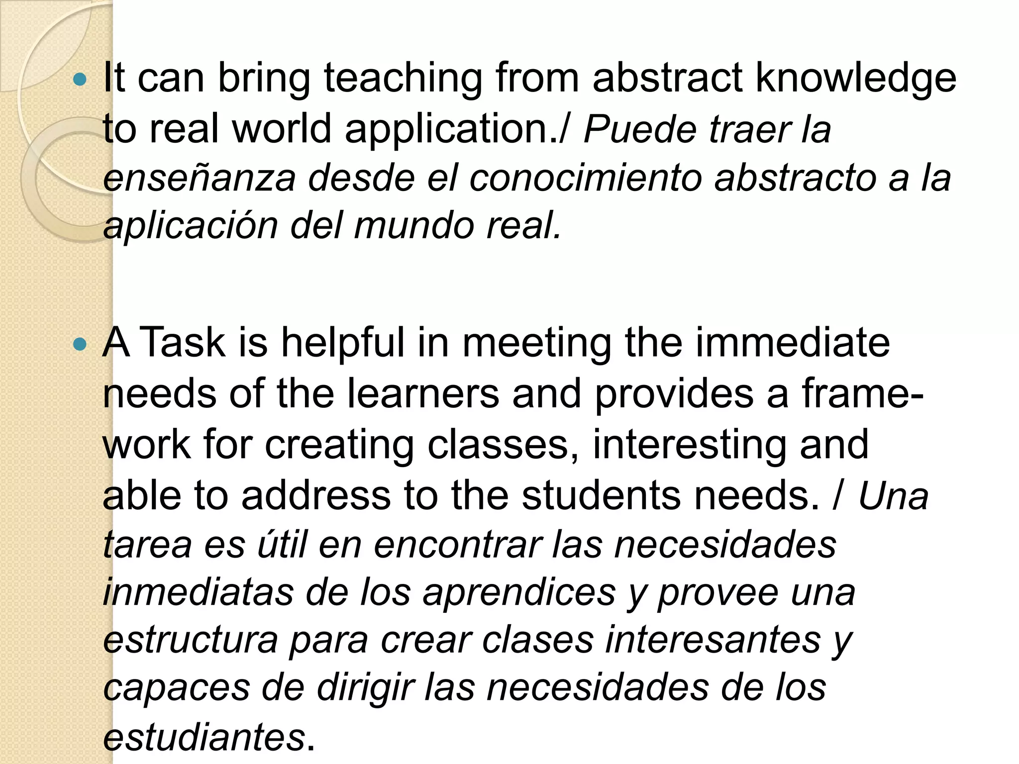  It can bring teaching from abstract knowledge
to real world application./ Puede traer la
enseñanza desde el conocimiento abstracto a la
aplicación del mundo real.
 A Task is helpful in meeting the immediate
needs of the learners and provides a frame-
work for creating classes, interesting and
able to address to the students needs. / Una
tarea es útil en encontrar las necesidades
inmediatas de los aprendices y provee una
estructura para crear clases interesantes y
capaces de dirigir las necesidades de los
estudiantes.
 