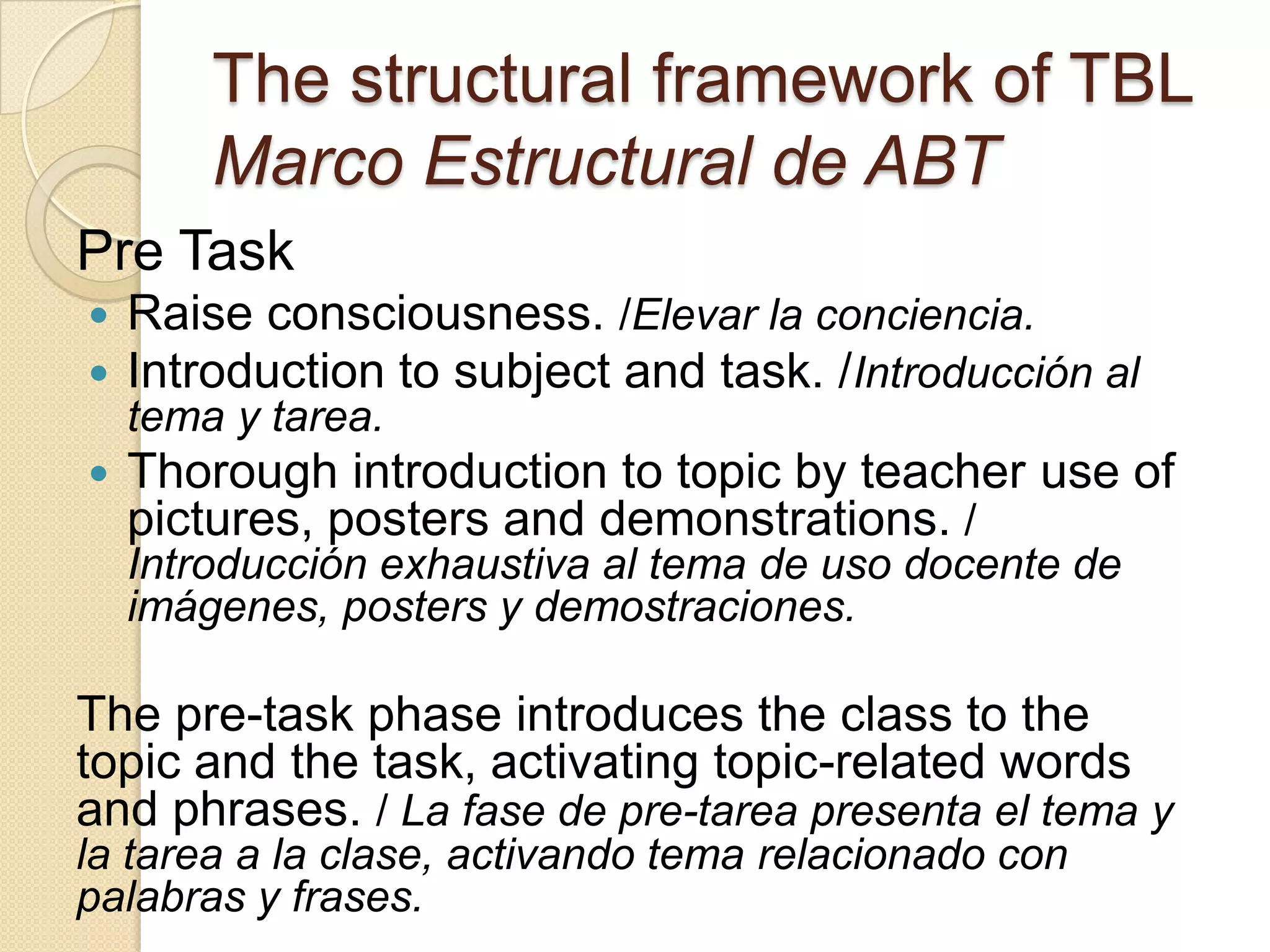 The structural framework of TBL
Marco Estructural de ABT
Pre Task
 Raise consciousness. /Elevar la conciencia.
 Introduction to subject and task. /Introducción al
tema y tarea.
 Thorough introduction to topic by teacher use of
pictures, posters and demonstrations. /
Introducción exhaustiva al tema de uso docente de
imágenes, posters y demostraciones.
The pre-task phase introduces the class to the
topic and the task, activating topic-related words
and phrases. / La fase de pre-tarea presenta el tema y
la tarea a la clase, activando tema relacionado con
palabras y frases.
 