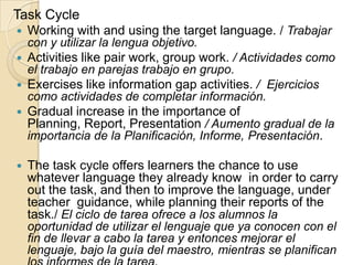 Task Cycle
 Working with and using the target language. / Trabajar
con y utilizar la lengua objetivo.
 Activities like pair work, group work. / Actividades como
el trabajo en parejas trabajo en grupo.
 Exercises like information gap activities. / Ejercicios
como actividades de completar información.
 Gradual increase in the importance of
Planning, Report, Presentation / Aumento gradual de la
importancia de la Planificación, Informe, Presentación.
 The task cycle offers learners the chance to use
whatever language they already know in order to carry
out the task, and then to improve the language, under
teacher guidance, while planning their reports of the
task./ El ciclo de tarea ofrece a los alumnos la
oportunidad de utilizar el lenguaje que ya conocen con el
fin de llevar a cabo la tarea y entonces mejorar el
lenguaje, bajo la guía del maestro, mientras se planifican
 