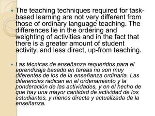  The teaching techniques required for task-
based learning are not very different from
those of ordinary language teaching. The
differences lie in the ordering and
weighting of activities and in the fact that
there is a greater amount of student
activity, and less direct, up-from teaching.
 Las técnicas de enseñanza requeridos para el
aprendizaje basado en tareas no son muy
diferentes de los de la enseñanza ordinaria. Las
diferencias radican en el ordenamiento y la
ponderación de las actividades, y en el hecho de
que hay una mayor cantidad de actividad de los
estudiantes, y menos directa y actualizada de la
enseñanza.
 