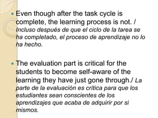  Even though after the task cycle is
complete, the learning process is not. /
Incluso después de que el ciclo de la tarea se
ha completado, el proceso de aprendizaje no lo
ha hecho.
 The evaluation part is critical for the
students to become self-aware of the
learning they have just gone through./ La
parte de la evaluación es crítica para que los
estudiantes sean conscientes de los
aprendizajes que acaba de adquirir por si
mismos.
 