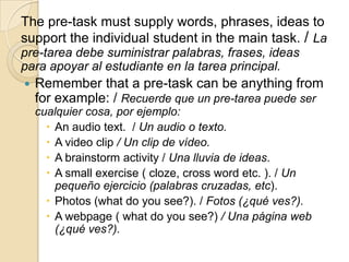 The pre-task must supply words, phrases, ideas to
support the individual student in the main task. / La
pre-tarea debe suministrar palabras, frases, ideas
para apoyar al estudiante en la tarea principal.
 Remember that a pre-task can be anything from
for example: / Recuerde que un pre-tarea puede ser
cualquier cosa, por ejemplo:
 An audio text. / Un audio o texto.
 A video clip / Un clip de vídeo.
 A brainstorm activity / Una lluvia de ideas.
 A small exercise ( cloze, cross word etc. ). / Un
pequeño ejercicio (palabras cruzadas, etc).
 Photos (what do you see?). / Fotos (¿qué ves?).
 A webpage ( what do you see?) / Una página web
(¿qué ves?).
 