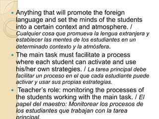  Anything that will promote the foreign
language and set the minds of the students
into a certain context and atmosphere. /
Cualquier cosa que promueva la lengua extranjera y
establecer las mentes de los estudiantes en un
determinado contexto y la atmósfera.
 The main task must facilitate a process
where each student can activate and use
his/her own strategies. / La tarea principal debe
facilitar un proceso en el que cada estudiante puede
activar y usar sus propias estrategias.
 Teacher’s role: monitoring the processes of
the students working with the main task. / El
papel del maestro: Monitorear los procesos de
los estudiantes que trabajan con la tarea
 