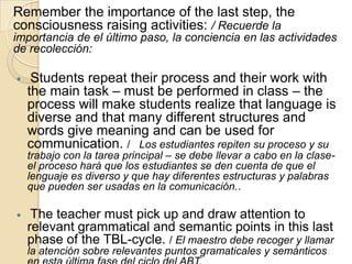 Remember the importance of the last step, the
consciousness raising activities: / Recuerde la
importancia de el último paso, la conciencia en las actividades
de recolección:
 Students repeat their process and their work with
the main task – must be performed in class – the
process will make students realize that language is
diverse and that many different structures and
words give meaning and can be used for
communication. / Los estudiantes repiten su proceso y su
trabajo con la tarea principal – se debe llevar a cabo en la clase-
el proceso hará que los estudiantes se den cuenta de que el
lenguaje es diverso y que hay diferentes estructuras y palabras
que pueden ser usadas en la comunicación..
 The teacher must pick up and draw attention to
relevant grammatical and semantic points in this last
phase of the TBL-cycle. / El maestro debe recoger y llamar
la atención sobre relevantes puntos gramaticales y semánticos
 