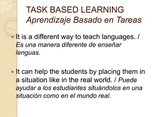 TASK BASED LEARNING
Aprendizaje Basado en Tareas
 It is a different way to teach languages. /
Es una manera diferente de enseñar
lenguas.
 It can help the students by placing them in
a situation like in the real world. / Puede
ayudar a los estudiantes situándolos en una
situación como en el mundo real.
 