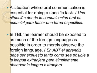  A situation where oral communication is
essential for doing a specific task. / Una
situación donde la comunicación oral es
esencial para hacer una tarea especifica.
 In TBL the learner should be exposed to
as much of the foreign language as
possible in order to merely observe the
foreign language. / En ABT el aprendiz
debe ser expuesto tanto como sea posible a
la lengua extranjera para simplemente
observar la lengua extranjera.
 