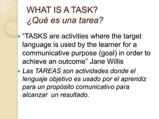WHAT IS A TASK?
¿Qué es una tarea?
 “TASKS are activities where the target
language is used by the learner for a
communicative purpose (goal) in order to
achieve an outcome” Jane Willis
 Las TAREAS son actividades donde el
lenguaje objetivo es usado por el aprendiz
para un propósito comunicativo para
alcanzar un resultado.
 