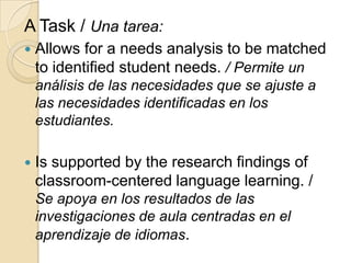 A Task / Una tarea:
 Allows for a needs analysis to be matched
to identified student needs. / Permite un
análisis de las necesidades que se ajuste a
las necesidades identificadas en los
estudiantes.
 Is supported by the research findings of
classroom-centered language learning. /
Se apoya en los resultados de las
investigaciones de aula centradas en el
aprendizaje de idiomas.
 