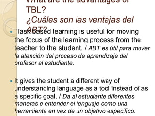 What are the advantages of
TBL?
¿Cuáles son las ventajas del
ABT? Task based learning is useful for moving
the focus of the learning process from the
teacher to the student. / ABT es útil para mover
la atención del proceso de aprendizaje del
profesor al estudiante.
 It gives the student a different way of
understanding language as a tool instead of as
a specific goal. / Da al estudiante diferentes
maneras e entender el lenguaje como una
herramienta en vez de un objetivo especifico.
 