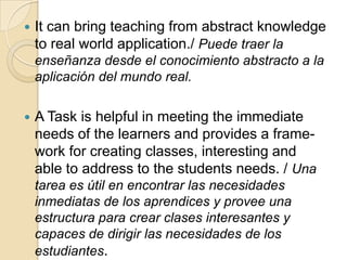 It can bring teaching from abstract knowledge
to real world application./ Puede traer la
enseñanza desde el conocimiento abstracto a la
aplicación del mundo real.
 A Task is helpful in meeting the immediate
needs of the learners and provides a frame-
work for creating classes, interesting and
able to address to the students needs. / Una
tarea es útil en encontrar las necesidades
inmediatas de los aprendices y provee una
estructura para crear clases interesantes y
capaces de dirigir las necesidades de los
estudiantes.
 