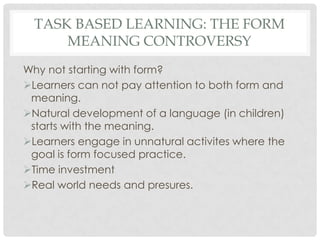 TASK BASED LEARNING: THE FORM
MEANING CONTROVERSY
Why not starting with form?
Learners can not pay attention to both form and
meaning.
Natural development of a language (in children)
starts with the meaning.
Learners engage in unnatural activites where the
goal is form focused practice.
Time investment
Real world needs and presures.
 