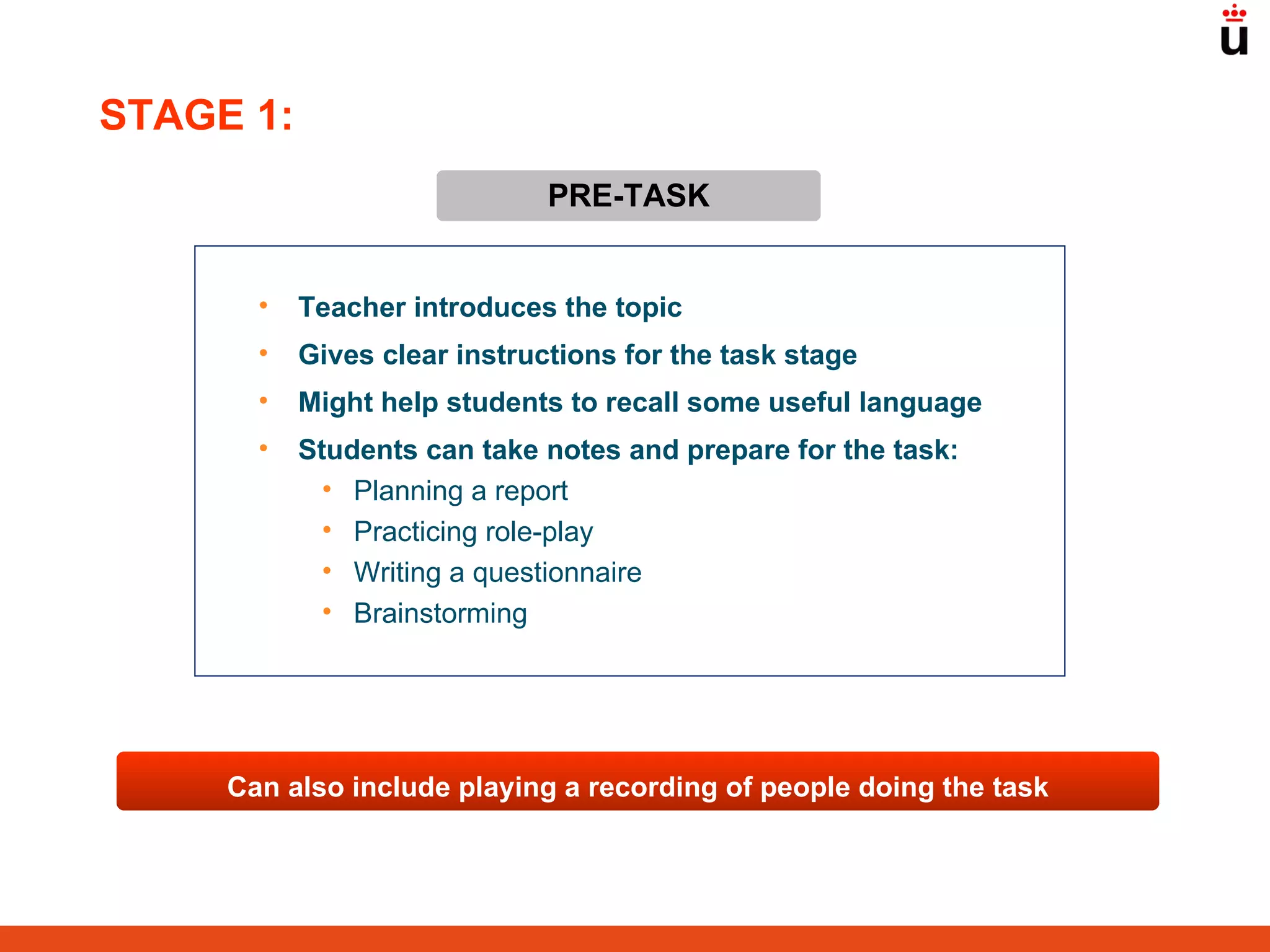 PRE-TASK Teacher introduces the topic  Gives clear instructions for the task stage Might help students to recall some useful language Students can take notes and prepare for the task: Planning a report Practicing role-play Writing a questionnaire Brainstorming Can also include playing a recording of people doing the task STAGE 1: 