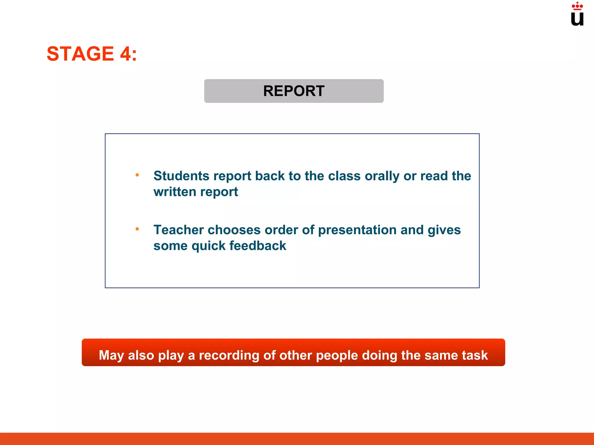 REPORT Students report back to the class orally or read the written report Teacher chooses order of presentation and gives some quick feedback May also play a recording of other people doing the same task STAGE 4: 