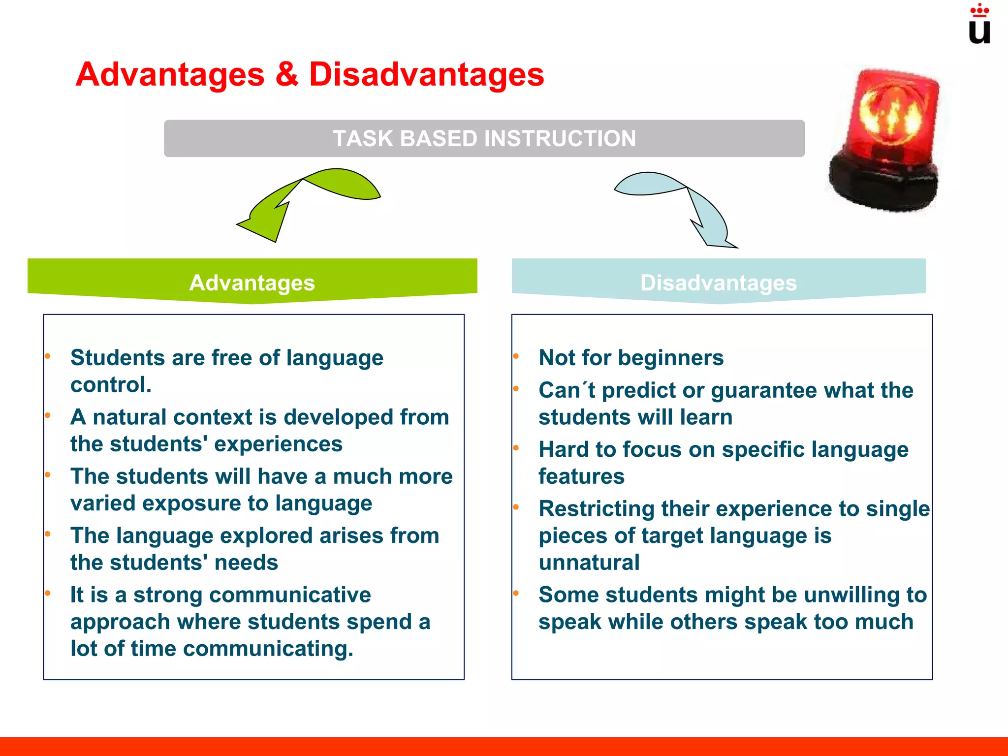 Advantages Disadvantages Advantages & Disadvantages TASK BASED INSTRUCTION Students are free of language control.  A natural context is developed from the students' experiences  The students will have a much more varied exposure to language  The language explored arises from the students' needs It is a strong communicative approach where students spend a lot of time communicating.  Not for beginners  Can´t predict or guarantee what the students will learn Hard to focus on specific language features Restricting their experience to single pieces of target language is unnatural Some students might be unwilling to speak while others speak too much 
