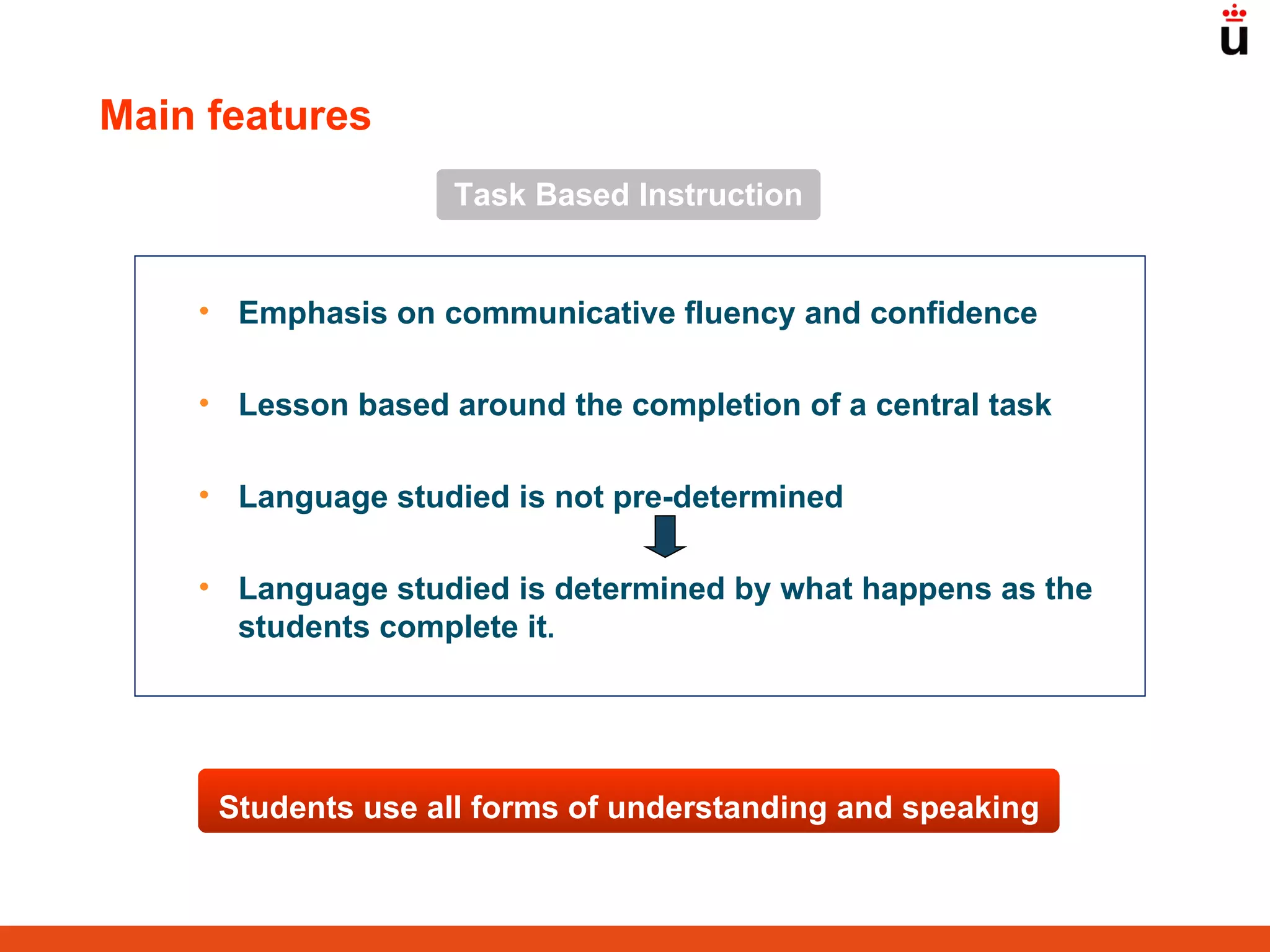 Task Based Instruction Emphasis on communicative fluency and confidence Lesson based around the completion of a central task Language studied is not pre-determined Language studied is determined by what happens as the students complete it .  Main features Students use all forms of understanding and speaking 