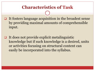 Characteristics of Task
 It fosters language acquisition in the broadest sense
by providing maximal amounts of comprehensible
input.
 It does not provide explicit metalinguistic
knowledge but if such knowledge is a desired, units
or activities focusing on structural content can
easily be incorporated into the syllabus.
 