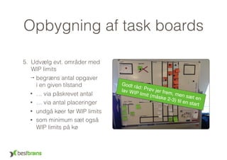 Opbygning af task boards
5. Udvælg evt. områder med 
WIP limits
→ begræns antal opgaver  
i en given tilstand
• … via påskrevet antal
• … via antal placeringer
• undgå køer før WIP limits
• som minimum sæt også
WIP limits på kø
Godt råd: Prøv jer frem, men sæt en
lav WIP limit (måske 2-3) til en start
 