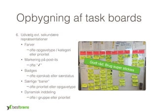 Opbygning af task boards
6. Udvælg evt. sekundære
repræsentationer
• Farver
→ ofte opgavetype / kategori 
eller prioritet
• Markering på post-its
→ ofte “✓”
• Badges
→ ofte ejerskab eller særstatus
• Særlige “baner”
→ ofte prioritet eller opgavetype
• Dynamisk inddeling
→ ofte i gruppe eller prioritet
Godt råd: Brug super stickies
 