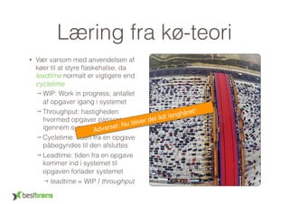 Læring fra kø-teori
• Vær varsom med anvendelsen af
køer til at styre ﬂaskehalse, da
leadtime normalt er vigtigere end
cycletime
→ WIP: Work in progress; antallet
af opgaver igang i systemet
→ Throughput: hastigheden
hvormed opgaver passerer
igennem systemet
→ Cycletime: tiden fra en opgave
påbegyndes til den afsluttes
→ Leadtime: tiden fra en opgave
kommer ind i systemet til
opgaven forlader systemet
→ leadtime = WIP / throughput
Advarsel: Nu bliver det lidt langhåret!
 