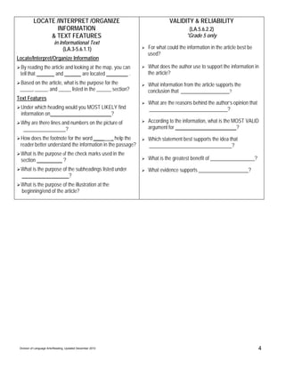 LOCATE /INTERPRET /ORGANIZE                                 VALIDITY & RELIABILITY
                   INFORMATION                                                   (LA.5.6.2.2)
                & TEXT FEATURES                                                 *Grade 5 only
                          in Informational Text
                               (LA.3-5.6.1.1)                For what could the information in the article best be
                                                             used?
Locate/Interpret/Organize Information
 By reading the article and looking at the map, you can      What does the author use to support the information in
 tell that        and           are located            .     the article?
 Based on the article, what is the purpose for the           What information from the article supports the
 ______, ______, and ______ listed in the _______ section?   conclusion that                         ?
Text Features
                                                             What are the reasons behind the author’s opinion that
 Under which heading would you MOST LIKELY find                                                   ?
 information on                         ?
 Why are there lines and numbers on the picture of           According to the information, what is the MOST VALID
                       ?                                     argument for                               ?
 How does the footnote for the word _____ _ help the         Which statement best supports the idea that
 reader better understand the information in the passage?                                            ?
 What is the purpose of the check marks used in the
 section             ?                                       What is the greatest benefit of                         ?
 What is the purpose of the subheadings listed under         What evidence supports                             ?
                         ?
 What is the purpose of the illustration at the
 beginning/end of the article?




 Division of Language Arts/Reading, Updated December 2010                                                                4
 