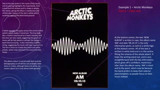 Text at the top centre is the name of the band,
and its placing highlights the importance. Font
is bold but not serious and its shape is wonky,
like waves, giving the album a mysterious and
chilled vibe. Colour of the text is white which
contrasts against the black back ground.
A white squiggly line goes across the centre of the
advert, which makes it stand out. The line looks
like a rhythm strip found on a heart monitor, and
the lines are very rapid, suggesting the genre of
music will be fast paced or will get the listener’s
heart beat pumping. It also resembles a guitar
string, suggesting the music will have a guitar in it.
The line is thick so it looks less harsh and more
artistic, which may represent the band and their
music.
At the bottom centre, the text ‘NEW
ALBUM’ is written in caps; the album name
‘AM’ and date ’09.10.13’ is the only
information given, as well as a white logo
at the bottom centre. All of the text is
written in white bold and is in the centre,
fitting the scheme of the whole advert. It
helps the writing stand out, and is very
straightforward with the key information,
which gives off a confident, mysterious
vibe. Even the album name, ‘AM’ is short
and to the point, which may be because
the band prefers to keep their exterior
plain/simplistic so people focus on their
music instead.
Example 1 – Arctic Monkeys
Genre – indie rock
The album colour is overall quite dark and the
demographics it will attract are probably older
teens or males, although black and white are
unisex colours so it may attract both genders.
 