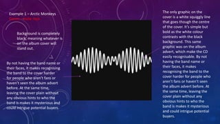 Background is completely
black, meaning whatever is
on the album cover will
stand out.
The only graphic on the
cover is a white squiggly line
that goes though the centre
of the cover. It’s simple but
bold as the white colour
contrasts with the black
background. This same
graphic was on the album
advert, which make the CD
easily recognisable. By not
having the band name or
their faces, it makes
recognising the band to the
cover harder for people who
aren’t fans or haven’t seen
the album advert before. At
the same time, leaving the
cover plain without any
obvious hints to who the
band is makes it mysterious
and could intrigue potential
buyers.
Example 1 – Arctic Monkeys
Genre – indie rock
By not having the band name or
their faces, it makes recognising
the band to the cover harder
for people who aren’t fans or
haven’t seen the album advert
before. At the same time,
leaving the cover plain without
any obvious hints to who the
band is makes it mysterious and
could intrigue potential buyers.
 
