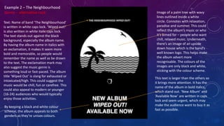 Example 2 – The Neighbourhood
Genre – alternative rock
Text: Name of band ‘The Neighbourhood’
is written in white caps lock. ‘Wiped out!’
is also written in white italic caps lock.
The text stands out against the black
background, especially the album name.
By having the album name in italics with
an exclamation, it makes it seem more
bold and memorable, so people would
remember the name as well as be drawn
to the text. The exclamation mark may
also suggest the music genre is
something loud or fast-paced. The album
title ‘Wiped Out’ is slang for exhausted or
intoxicated/high. This could suggest the
music would be chill, fun or carefree. This
could also appeal to modern or younger
(16-24) audiences who would typically
enjoy those activities.
Image of a palm tree with wavy
lines outlined inside a white
circle. Connotes with relaxation,
paradise and summer. This could
reflect the album’s music or who
it’s aimed for – people who want
chill, relaxed music. Underneath,
there’s an image of an upside
down house which is the band’s
well known logo. This helps make
the album advert more
recognisable. The colours of the
images are only black and white,
sticking with the colour scheme.
This text is larger than the others so
it brings more attention. It has the
name of the album in bold italics,
which stand out. ‘New Album’ and
‘Available Now’ are written in caps
lock and seem urgent, which may
make the audience want to buy it as
fast as possible.
By keeping a black and white colour
scheme, the album appeals to both
genders as they’re unisex colours.
 