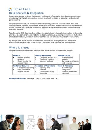 Data Services & Integration
Organisations need systems that support end to end efficiency for their business processes,
whilst ensuring that all complexities remain absolutely invisible to operators and external
partners alike.

Integration interfaces are developed and delivered by software vendors within their own
individual API’s, toolsets and formats. More often than not, there is very little standardisation
across systems and therefore integration becomes a matter of hard-coded development or
low-level scripting.

TaskCentre for SAP Business One bridges the gap between disparate information systems, by
providing a graphical process modeller and comprehensive operating environment that either
dramatically reduces, or totally eliminates the need for complex integration development.

By design TaskCentre for SAP Business One delivers and manages process integration,
ensuring that systems ‘talk to each other’, no matter how complex the requirements.


Where it is used
Integration services developed through TaskCentre for SAP Business One include:


     Finance                       Human Resources          Manufacturing
         Update supplier            Employee self service    Product detail
          contacts                   Employee holiday/         updates
         Credit checks via           sickness updates         Currency updates via
          web services                                          web services
     Customer Services             Logistics & Operations       Sales & Marketing
         Self service ticketing       Delivery date               E-commerce
         Field updates of              updates                      integration
          support issues               Undelivered/faulty          Inbound sales lead
                                        materials                    handling


Example Channels– VB Script, COM, OLEDB, ODBC and XML
 