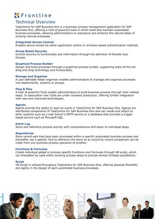 Technical Overview
TaskCentre for SAP Business One is a business process management application for SAP
Business One, offering a host of powerful tools in which build and maintain automated
business processes, allowing administrators to reproduce and enhance the natural steps of
existing manual processes.

Integrated Access Control
Enables secure access by either application centric or windows based authentication methods.

Group Based Security
Control security to functionality and information through the definition of flexible User
Groups.

Graphical Process Builder
Design and build processes through a graphical process builder, supporting state-of-the-art
drag and drop technology and functionality.

Manage and Organise
A user definable folder organiser enables administrators to manage and organise processes
into departments, systems or groups.

Plug & Play
A host of powerful Tools enable administrators to build business process through inter-related
steps. In association new Tools are under constant production, offering further integration
with new and improved technologies.

Agents
Agents provide the ability to start an event in TaskCentre for SAP Business One. Agents are
distributed components of TaskCentre for SAP Business One and can reside and attach to
other systems such as a mail Server’s SMTP service or a database that provides a trigger
based service such as Microsoft SQL.

Event Log
Store and reference process activity with comprehensive drill-down to individual steps.

Repositories
Store record sets that have been processed within a specific automated business process and
thereafter use a specific Tool to reference the store so as record by record comparison can be
made from one business process operation to another.

Functions & Formulas
Create individual global or process specific Functions and Formulas through VB script, which
can thereafter be used within existing process steps to provide almost limitless possibilities.

Script
VB Script is utilised throughout TaskCentre for SAP Business One, offering absolute flexibility
and agility in the design of each automated business processes.
 