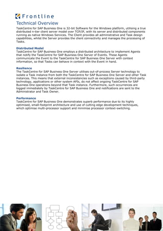 Technical Overview
TaskCentre for SAP Business One is 32-bit Software for the Windows platform, utilising a true
distributed n-tier client server model over TCP/IP, with its server and distributed components
running as native Windows Services. The Client provides all administrative and Task design
capabilities, whilst the Server provides the client connectivity and manages the processing of
Tasks.

Distributed Model
TaskCentre for SAP Business One employs a distributed architecture to implement Agents
that notify the TaskCentre for SAP Business One Server of Events. These Agents
communicate the Event to the TaskCentre for SAP Business One Server with context
information, so that Tasks can behave in context with the Event in hand.

Resilience
The TaskCentre for SAP Business One Server utilises out-of-process Server technology to
isolate a Task instance from both the TaskCentre for SAP Business One Server and other Task
instances. This means that external inconsistencies such as exceptions caused by third-party
technology, applications or other system APIs, do not affect ongoing TaskCentre for SAP
Business One operations beyond that Task instance. Furthermore, such occurrences are
logged immediately by TaskCentre for SAP Business One and notifications are sent to the
Administrator and Task Owner.

Performance
TaskCentre for SAP Business One demonstrates superb performance due to its highly
optimised, small-footprint architecture and use of cutting edge development techniques,
which optimise multi-processor support and minimise processor context-switching.
 