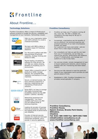 About Frontline….
Technology Solutions                                         Frontline Consultancy

Frontline Consultancy offers a range of infrastructure          Frontline can keep your IT systems running all
software products to enable the security, availability and       day, every day. We offer a reliable and
management of your hardware. Partnerships include:               competitive one-stop-shop for all your IT
                                                                 requirements.
                      Help run your organisation better
                      with SAP’s software for small to          Increasingly, organisations see the benefits of
                      midsized businesses.
                                                                 service solutions; the technical expertise and
                                                                 practical experience of our team encompasses
                                                                 breadth and depth.
                      We team with IBM to deliver a
                                                                 Our customers are many and varied - and are
                      complete range of IT business
                                                                 drawn from a wide range of industries.
                      Solutions.

                      Our Microsoft-qualified staff offer       Our consultants can help you get the very best
                      assured levels of technical                from your IT investments; we can help you
                      expertise, strategic thinking and          improve the security, performance and resilience
                      hands-on skills.                           of your IT infrastructure, and manage your
                                                                 systems on a day-to-day basis.
                      Market leading virtualisation
                      software for Intel servers. We            Our services include: remote management of your
                      can help you realise amazing               in-house systems and networks, secure hosting
                      benefits of virtualising your IT           facilities with 24/7 monitoring and token based
                      environment.                               support.

                      Veeam offers a powerful suite of          Services are fully tailored to meet the particular
                      products to better manage                  needs of your organisation and to provide you with
                      VMware. Run scheduled data                 genuine peace of mind.
                      replication and backup on virtual
                      machines.                                 Established in 1991, Frontline Consultancy is a
                                                                 privately owned specialist IT company.
                      Secure, on demand access. We
                      have extensive experience in
                      planning, implementing and
                      maintaining infrastructure
                      solutions.

                      Quick-EDD is an easy to manage
                      and highly functional High
                      Availability solution for the IBM
                      System i (iSeries / AS/400).

                      Networking equipment and
                      management – our Cisco-
                      qualified staff ensure we offer
                      you the highest levels of
                      technical expertise.
                                                             Frontline Consultancy,
                      Leading UK provider of business
                                                             Frontline House,
                      Internet connectivity, delivering
                      the highest levels of performance      Epsom Avenue, Brooke Park Estate,
                      and reliability.                       Wilmslow,
                                                             Cheshire
                      Provider of Internet security
                                                             Tel: 0161 486 4400 Fax: 0870 606 7300
                      solutions for small and mid-sized
                      enterprises worldwide, and a           info@frontline-consultancy.co.uk
                      pioneer in security appliances.        www.frontline-consultancy.com
 