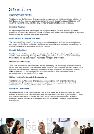 Business Benefits
TaskCentre for SAP Business One represents an essential and highly acclaimed addition to
SAP Business One, enabling your organisation to benefit through a powerful toolset, with
which to build and easily maintain any number of automated business processes.

Increase Revenue

By delivering information based upon the exception and by the rule, existing business
processes can be vastly improved, whilst additional ones can be easily developed to maximise
opportunities and produce new revenue streams.

Reduce Costs & Improve Efficiency

The most significant benefit of automating manually operated and cumbersome business
processes is indeed cost reduction; making many repetitive and mundane manual tasks a
thing of the past and saving both time and money.

Security & Auditing

TaskCentre for SAP Business One can be setup to deliver ‘big brother’ types of services,
watching and monitoring data input and editing, as well as ensuring unusual or abnormal
transactions can be escalated and notified to managers and directors.

Maximise Relationships

Your data is your most valuable asset and by leveraging the underlying information stored
within your SAP Business One database, TaskCentre for SAP Business One can provide both
dynamic and personalised communication services to stakeholders and business partners
alike, thus ensuring that relationships are maximised and that your organisation is
communicating in the most effective way.

Utilise Existing Systems & Infrastructures

TaskCentre for SAP Business One is designed to integrate with existing systems and
infrastructures. It can provide seamless integration to numerous standard data and
communications services, networks and online portals.

Return on Investment

Many applications claim significant ROI, but in true terms the majority of these are very
difficult to substantiate. TaskCentre for SAP Business One provides a highly visible ROI from
the very first moment it goes live. Each process it’s asked to automate can be easily
measured against its manual predecessor and any associated costs can be determined
immediately.
 