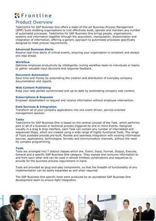 Product Overview
TaskCentre for SAP Business One offers a state-of-the-art Business Process Management
(BPM) Suite enabling organisations to cost effectively build, operate and maintain any number
of automated processes. TaskCentre for SAP Business One brings people, organisations,
systems and information together through the acquisition, manipulation, dissemination and
integration of information, offering a generic approach to automated processes specifically
designed to meet precise requirements.

Advanced Business Alerts
Receive real-time alerts of critical events, ensuring your organisation is compliant and always
one step ahead.

Workflow
Optimise employee productivity by intelligently routing workflow tasks to individuals or teams
to gather valuable input decisions and response feedback.

Document Automation
Save time and money by automating the creation and distribution of everyday company
documentation and reports.

Web Content Publishing
Keep your web portals synchronised and up-to-date by automating company web content.

Subscriptions & Requests
Empower stakeholders to request and receive information without employee intervention.

Data Services & Integration
Transform all of your company applications into one event-driven, service-oriented
management solution.

Tasks
TaskCentre for SAP Business One is based on the central concept of the Task, which performs
part or all of a business or technical process triggered by one or more Events. Designed
visually in a drag & drop interface, each Task can contain any number of interrelated and
sequenced Steps, which are created using a wide range of highly-functional Tools. The range
of Tools available provide pre-built, flexible and seamless integration with existing information
sources, applications, technologies, formats and communication channels, without the need
for complex programming.

Tools
Tools are arranged into 7 distinct classes which are: Event, Input, Format, Output, Execute,
General and a specific SAP Business One category. They expose and consume information to
and from each other and can be used in almost limitless combinations and sequences to
provide for the business process requirement in-hand.

Tools are provided as plug-and-play components, so that the breadth of functionality of any
implementation can be easily expanded as and when required.

The SAP Business One specific tools were produced by an accredited SAP Business One
development team to ensure tight integration.
 