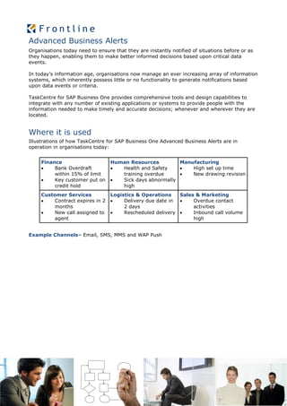 Advanced Business Alerts
Organisations today need to ensure that they are instantly notified of situations before or as
they happen, enabling them to make better informed decisions based upon critical data
events.

In today’s information age, organisations now manage an ever increasing array of information
systems, which inherently possess little or no functionality to generate notifications based
upon data events or criteria.

TaskCentre for SAP Business One provides comprehensive tools and design capabilities to
integrate with any number of existing applications or systems to provide people with the
information needed to make timely and accurate decisions; whenever and wherever they are
located.


Where it is used
Illustrations of how TaskCentre for SAP Business One Advanced Business Alerts are in
operation in organisations today:


     Finance                      Human Resources         Manufacturing
         Bank Overdraft            Health and Safety       High set up time
          within 15% of limit        training overdue        New drawing revision
         Key customer put on       Sick days abnormally
          credit hold                high
     Customer Services            Logistics & Operations    Sales & Marketing
         Contract expires in 2       Delivery due date in     Overdue contact
          months                       2 days                    activities
         New call assigned to        Rescheduled delivery     Inbound call volume
          agent                                                  high


Example Channels– Email, SMS, MMS and WAP Push
 