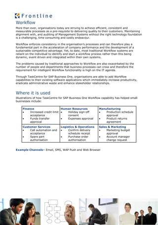Workflow
More than ever, organisations today are striving to achieve efficient, consistent and
measurable processes as a pre-requisite to delivering quality to their customers. Maintaining
alignment with, and auditing of Management Systems without the right technology foundation
is a challenging, time consuming and costly endeavour.

Workflow enforces consistency in the organisation’s processes and can therefore play a
fundamental part in the acceleration of company performance and the development of a
sustainable competitive advantage. Yet, to date, most traditional Workflow systems are
reliant on the individual to identify and start a workflow process rather than this being
dynamic, event driven and integrated within their own systems.

The problems caused by traditional approaches to Workflow are also exacerbated by the
number of people and departments that business processes can cross and therefore the
requirement for intelligent Workflow functionality is high on the IT agenda.

Through TaskCentre for SAP Business One, organisations are able to add Workflow
capabilities to their existing software applications which immediately increase productivity,
eradicate administrative waste and enhance stakeholder relationships.


Where it is used
Illustrations of how TaskCentre for SAP Business One Workflow capability has helped small
businesses include:

     Finance                     Human Resources               Manufacturing
         Increased credit limit   Holiday sign-off              Production schedule
          acceptance                consent                        approval
         Funds transfer           Expenses approval             Product returns
          approval                                                 agreement
     Customer Services            Logistics & Operations       Sales & Marketing
         Call automation and         Confirm delivery            Marketing budget
          acceptance                   schedule receipt             approval
         Spare part                  Purchase order              Account manager
          authorisation                authorisation                change request


Example Channels– Email, SMS, WAP Push and Web Browser
 