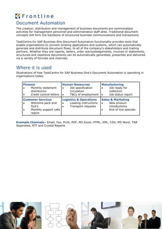Document Automation
The creation, distribution and management of business documents are commonplace
activities for management personnel and administrative staff alike. Traditional document
concepts still form the backbone of structured business communications and transactions.

TaskCentre for SAP Business One Document Automation functionality provides tools that
enable organisations to connect existing applications and systems, which can automatically
generate and distribute document flows, to all of the company’s stakeholders and trading
partners. Whether they are reports, letters, order acknowledgements, invoices or statements,
structured and repetitive documents can be automatically generated, presented and delivered
via a variety of formats and channels.


Where it is used
Illustrations of how TaskCentre for SAP Business One’s Document Automation is operating in
organisations today:


     Finance                       Human Resources          Manufacturing
         Monthly statement          Job specification        Job ready for
          distribution                circulation               collection
         Credit control letters     T&Cs of employment       Job status report
     Customer Services          Logistics & Operations      Sales & Marketing
         Welcome pack and          Loading instructions       New product
          SLA’s                     Transport requests          introductions
         Monthly support calls                                 End of line specials
          report


Example Channels– Email, Fax, Print, PDF, MS Excel, HTML, XML, CSV, MS Word, TAB
Separated, RTF and Crystal Reports
 