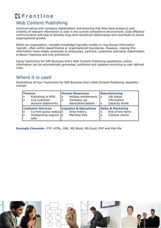 Web Content Publishing
Communicating with company stakeholders and ensuring that they have access to and
visibility of relevant information is vital in the current competitive environment. Cost-effective
communication will help to develop long-term beneficial relationships and contribute to future
organisational growth.

Within an organisation, valuable knowledge typically resides in ring-fenced information
‘islands’, often within departmental or organisational boundaries. However, making this
information more widely accessible to employees, partners, customers and other stakeholders
is labour-intensive and cost prohibitive.

Using TaskCentre for SAP Business One’s Web Content Publishing capabilities, online
information can be automatically generated, published and updated according to user defined
rules.


Where it is used
Illustrations of how TaskCentre for SAP Business One’s Web Content Publishing capability
include:

     Finance                      Human Resources               Manufacturing
         Publishing of KPIs        Holiday entitlements          Job status
         Live customer             Company car                    information
          account statements         association/details           Capacity levels
     Customer Services         Logistics & Operations           Sales & Marketing
         Current queue status     Drop history                    End of line items
         Outstanding support      Manifest lists                  Inactive clients
          calls


Example Channels– FTP, HTML, XML, MS Word, MS Excel, PDF and Flat File
 