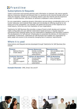 Subscriptions & Requests
Today’s consumers and business partners want information on-demand. We require specific
data as it becomes relevant and demand that it is sensitive to the channel through which we
make the requests. Fuelled by our increasing reliance upon the internet and the expansive
growth in mobile devices, information on demand is expected in every dimension.

For any organisation, supplying dynamic information services places considerable strain on its
human resources, but to ignore these needs and not develop an offering would be to risk
losing out to the competition. For example, the speed and accuracy of the response to an
initial enquiry, forms the very first impression of your organisation.

TaskCentre for SAP Business One provides a range of tools to both develop and maintain
highly configurable and user defined ‘subscription based services or request response’
mechanisms that integrate tightly into any organisation’s databases and information systems.
The development of a ‘self-service’ infrastructure to automate the delivery of information is
accelerated. Furthermore, TaskCentre for SAP Business One enables any organisation to
easily adapt and evolve to the constantly changing face of customer requirements.


Where it is used
Subscriptions and Request services developed through TaskCentre for SAP Business One
include:

  Finance                      Human Resources              Manufacturing
      Balance Enquiry           Holiday availability         Job completion date
      Credit Status             Training course               changes
                                  subscriptions                Employee shortfalls
  Customer Services            Logistics & Operations       Sales & Marketing
      Next support call           Current stock               Price changes
       request                      availability                Property details
      Overdue support             Overdue orders
       calls                        subscription


Example Channels– SMS, Email, Fax and IP
 