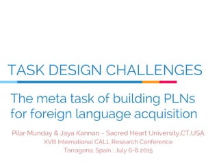 TASK DESIGN CHALLENGES
Pilar Munday & Jaya Kannan ~ Sacred Heart University,CT,USA
XVIII International CALL Research Conference
Tarragona, Spain : July 6-8 2015
The meta task of building PLNs
for foreign language acquisition
 